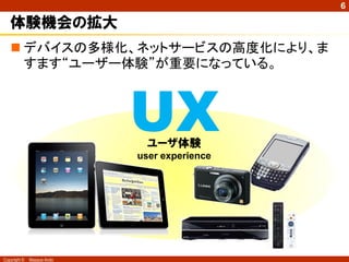 6

   体験機会の拡大
    デバイスの多様化、ネットサービスの高度化により、ま
     すます“ユーザー体験”が重要になっている。



                            UXユーザ体験
                            user experience




Copyright ©   Masaya Ando
 