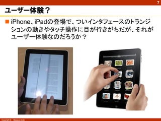 7

   ユーザー体験？
    iPhone、iPadの登場で、ついインタフェースのトランジ
     ションの動きやタッチ操作に目が行きがちだが、それが
     ユーザー体験なのだろうか？




Copyright ©   Masaya Ando
 