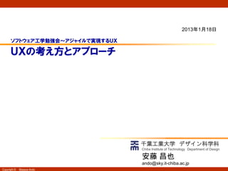 2013年1月18日

      ソフトウェア工学勉強会～アジャイルで実現するＵＸ

      ＵＸの考え方とアプローチ




                                 千葉工業大学 デザイン科学科
                                 Chiba Institute of Technology Department of Design

                                 安藤 昌也
                                 ando@sky.it-chiba.ac.jp
Copyright ©   Masaya Ando
 