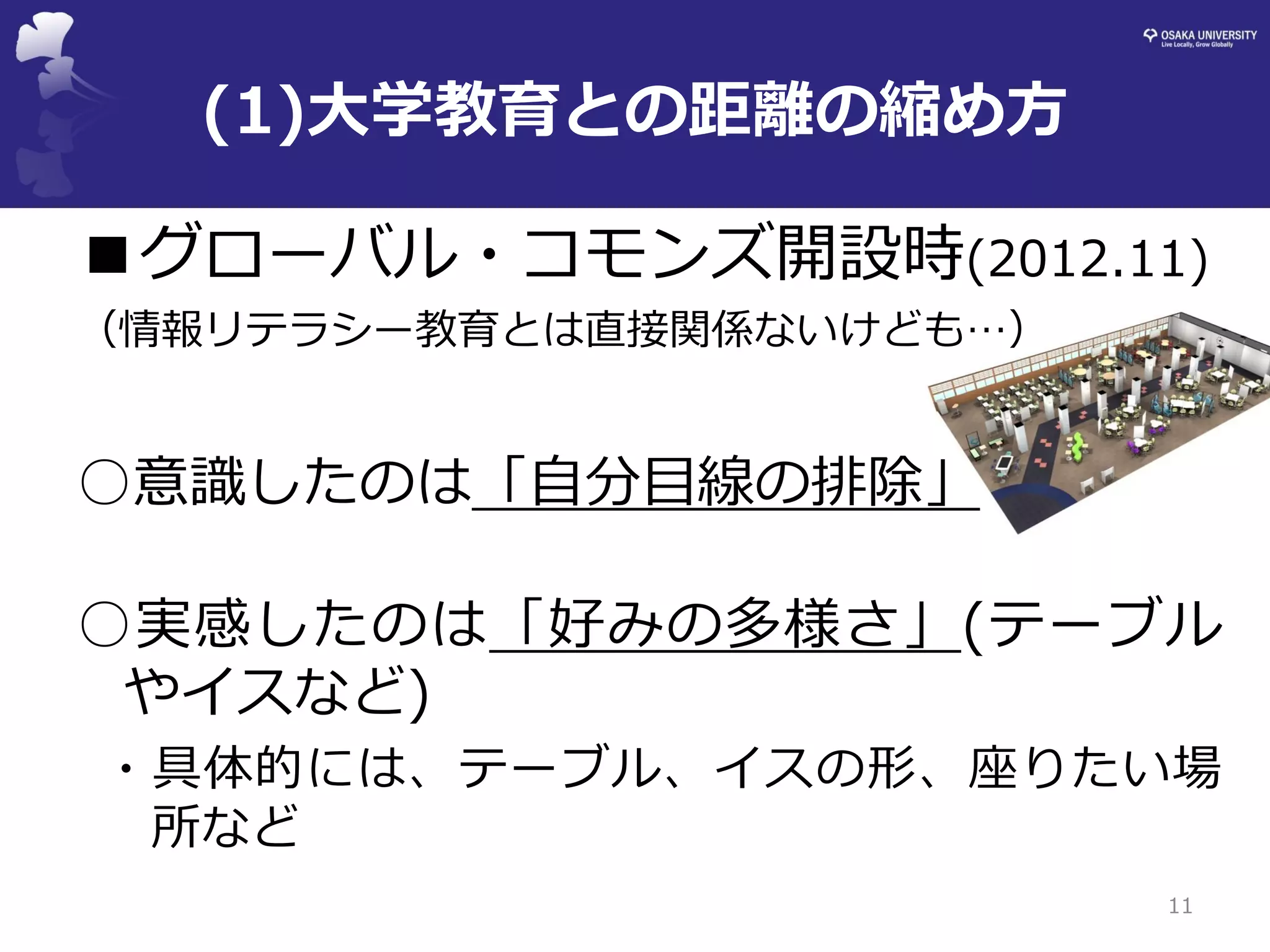 ■グローバル・コモンズ開設時(2012.11) 
（情報リテラシー教育とは直接関係ないけども…） 
○意識したのは「自分目線の排除」 
○実感したのは「好みの多様さ」(テーブル やイスなど) 
・具体的には、テーブル、イスの形、座りたい場 所など 
11 
(1)大学教育との距離の縮め方  