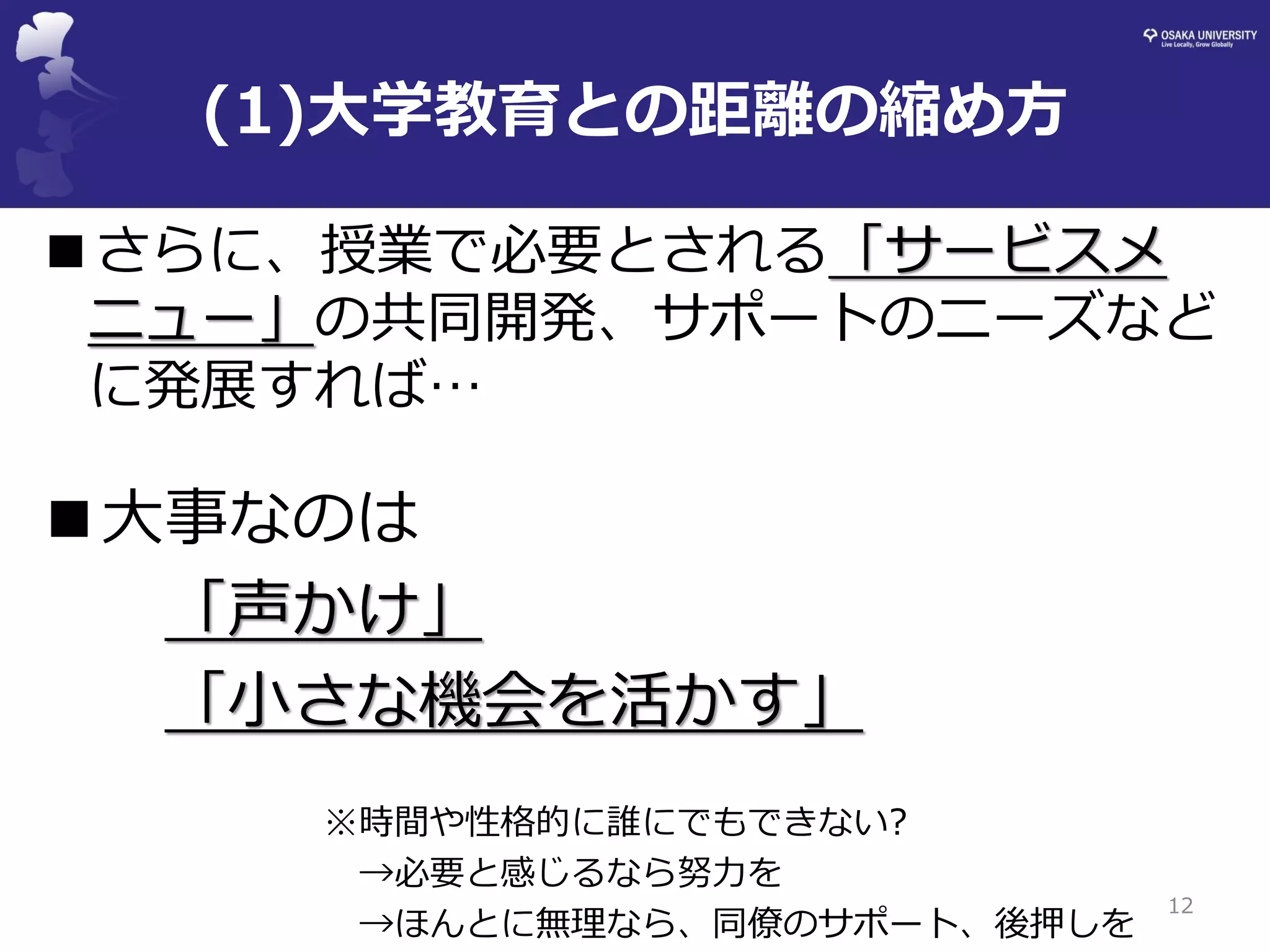 ■さらに、授業で必要とされる「サービスメ ニュー」の共同開発、サポートのニーズなど に発展すれば… 
■大事なのは 
「声かけ」 
「小さな機会を活かす」 
※時間や性格的に誰にでもできない? 
→必要と感じるなら努力を 
→ほんとに無理なら、同僚のサポート、後押しを 
12 
(1)大学教育との距離の縮め方  