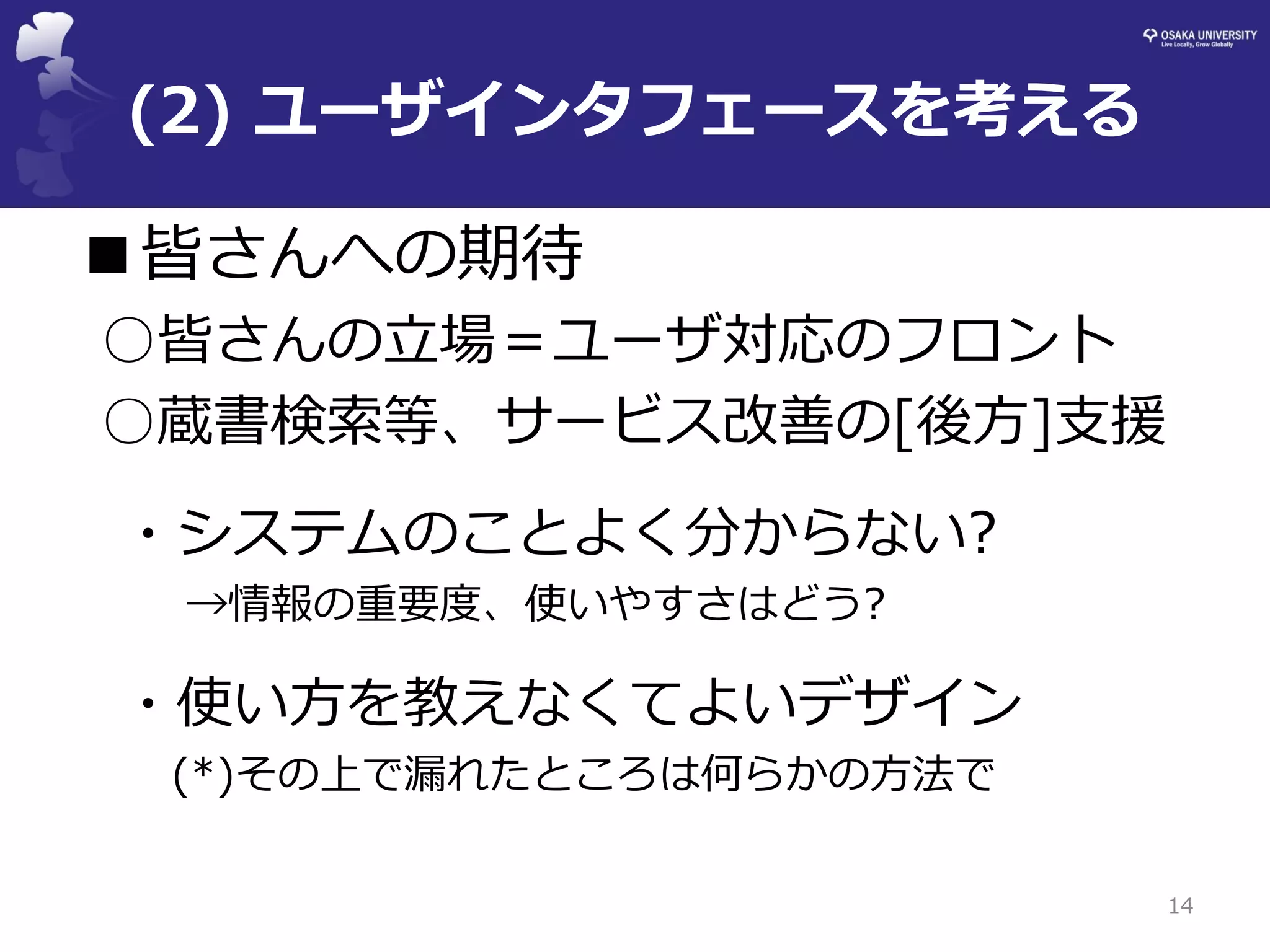 (2) ユーザインタフェースを考える 
■皆さんへの期待 
○皆さんの立場＝ユーザ対応のフロント 
○蔵書検索等、サービス改善の[後方]支援 
・システムのことよく分からない? 
→情報の重要度、使いやすさはどう? 
・使い方を教えなくてよいデザイン 
(*)その上で漏れたところは何らかの方法で 
14  