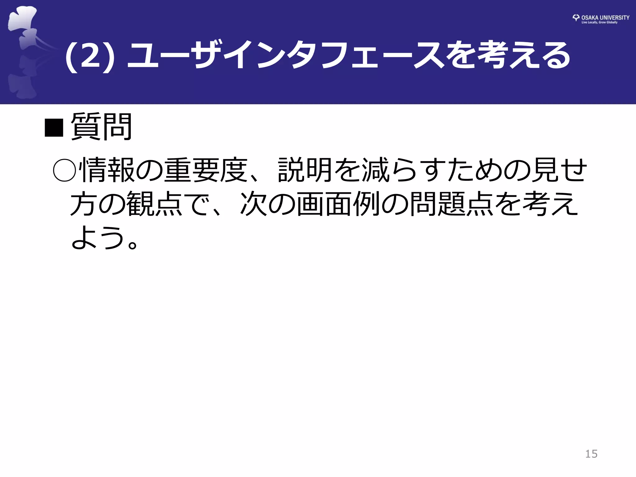 (2) ユーザインタフェースを考える 
■質問 
○情報の重要度、説明を減らすための見せ 方の観点で、次の画面例の問題点を考え よう。 
15  