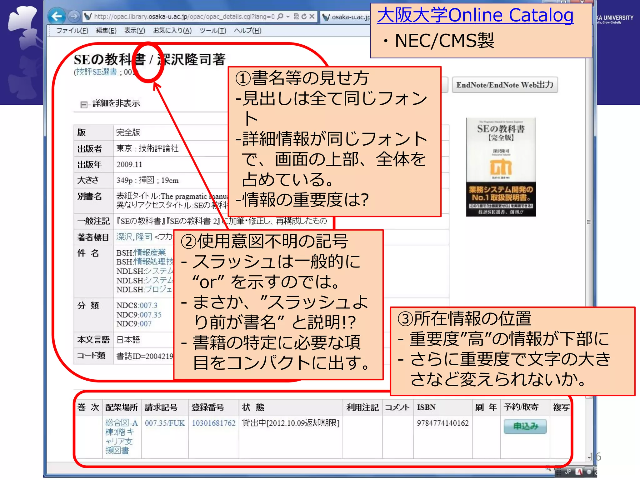 16 
③所在情報の位置 
-重要度”高”の情報が下部に 
-さらに重要度で文字の大き さなど変えられないか。 
①書名等の見せ方 
-見出しは全て同じフォン ト 
-詳細情報が同じフォント で、画面の上部、全体を 占めている。 
-情報の重要度は? 
②使用意図不明の記号 
-スラッシュは一般的に “or” を示すのでは。 
-まさか、”スラッシュよ り前が書名” と説明!? 
-書籍の特定に必要な項 目をコンパクトに出す。 
大阪大学Online Catalog 
・NEC/CMS製  