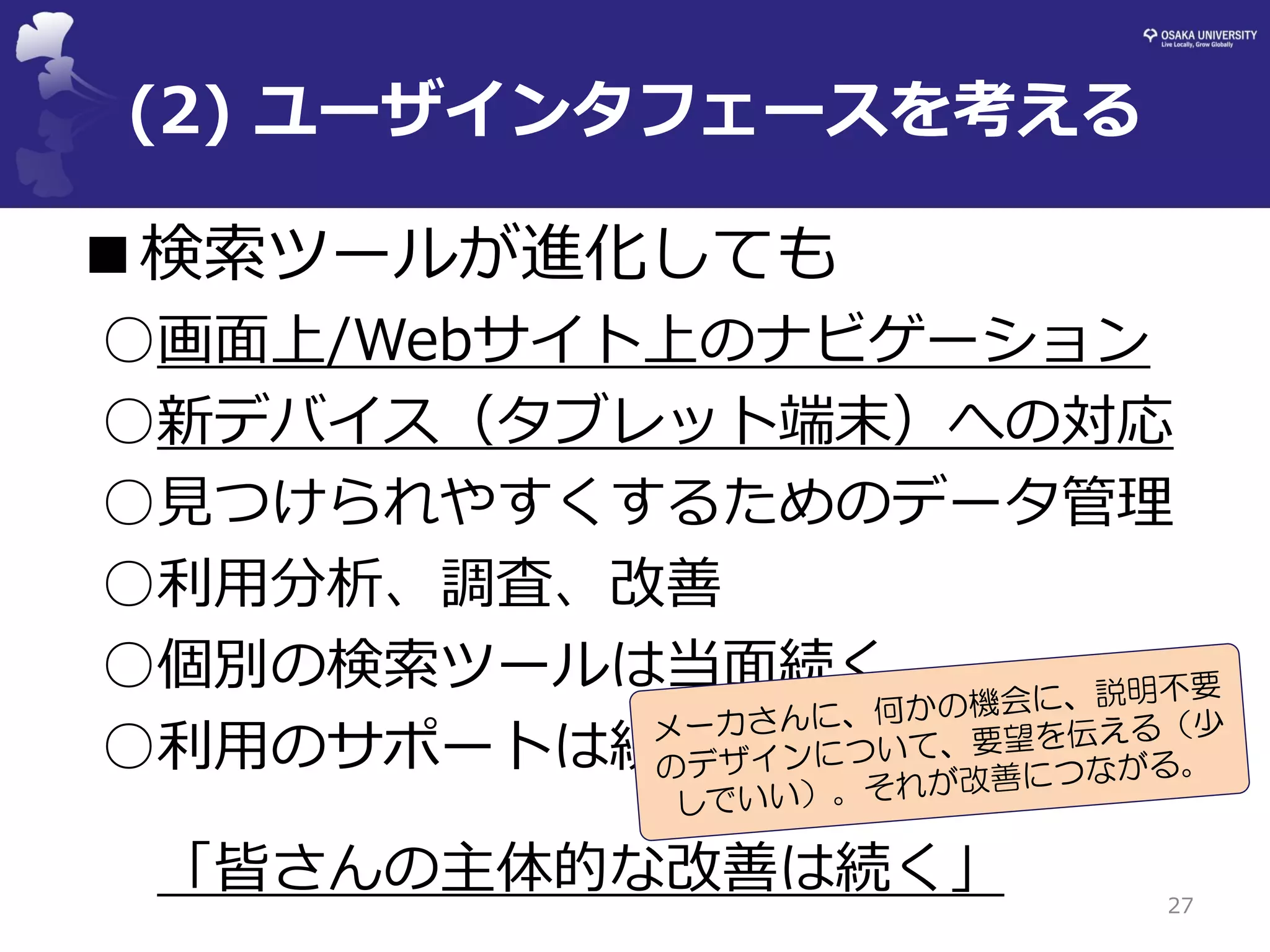 (2) ユーザインタフェースを考える 
■検索ツールが進化しても 
○画面上/Webサイト上のナビゲーション 
○新デバイス（タブレット端末）への対応 
○見つけられやすくするためのデータ管理 
○利用分析、調査、改善 
○個別の検索ツールは当面続く 
○利用のサポートは続く 
「皆さんの主体的な改善は続く」 
27  