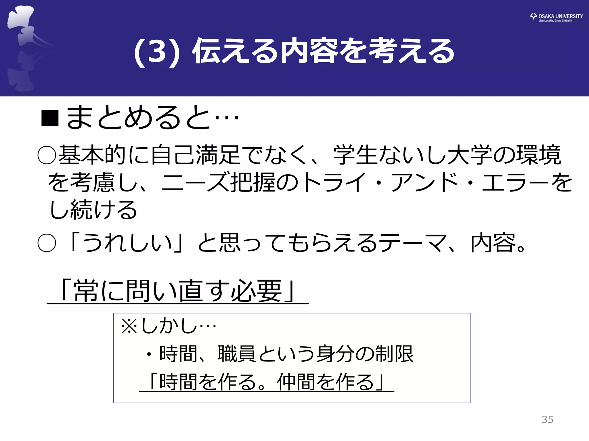(3) 伝える内容を考える 
■まとめると… 
○基本的に自己満足でなく、学生ないし大学の環境 を考慮し、ニーズ把握のトライ・アンド・エラーを し続ける 
○「うれしい」と思ってもらえるテーマ、内容。 
「常に問い直す必要」 
35 
※しかし… 
・時間、職員という身分の制限 
「時間を作る。仲間を作る」  