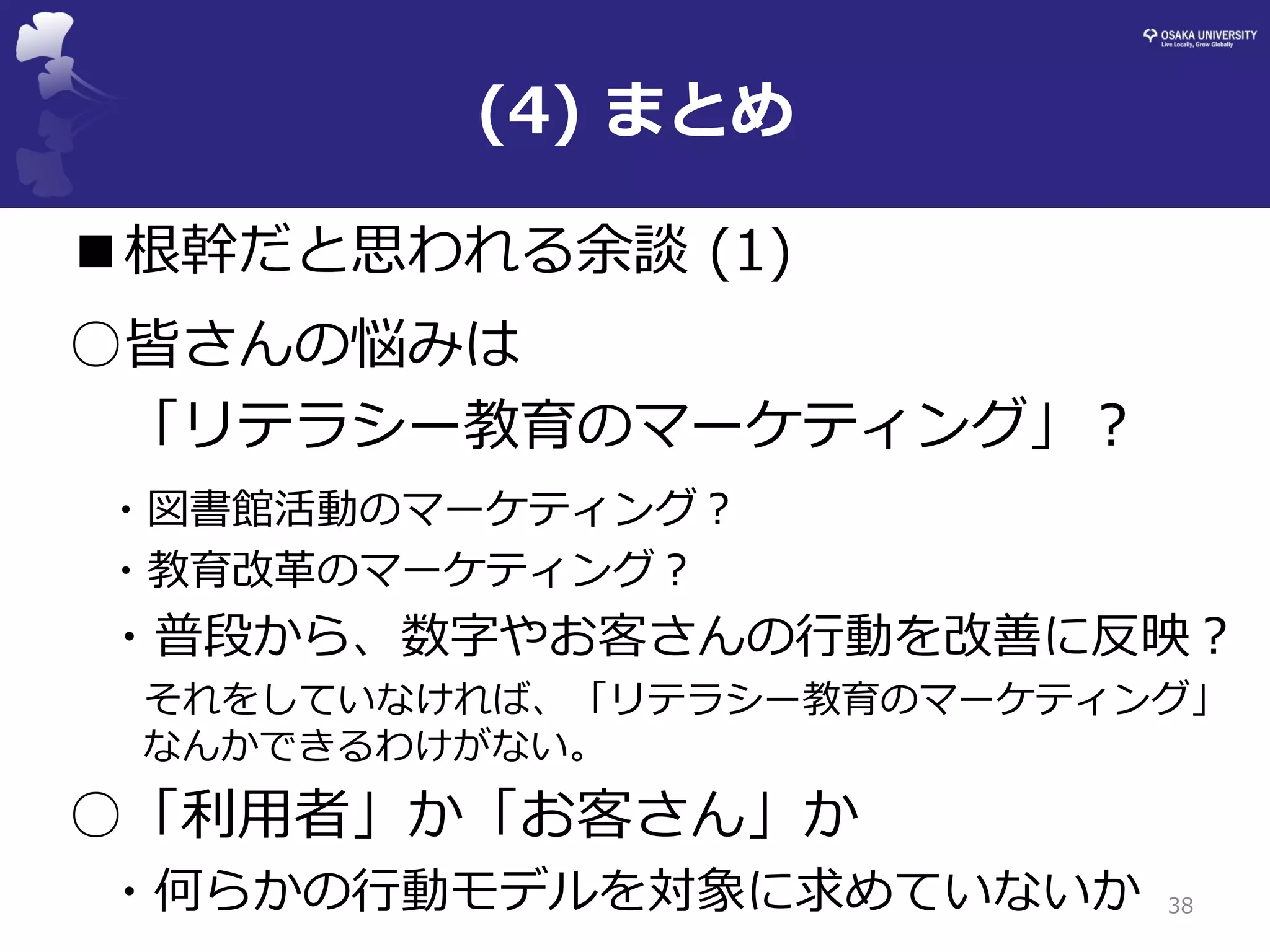 (4) まとめ 
38 
■根幹だと思われる余談 (1) 
○皆さんの悩みは 
「リテラシー教育のマーケティング」？ 
・図書館活動のマーケティング？ 
・教育改革のマーケティング？ 
・普段から、数字やお客さんの行動を改善に反映？ 
それをしていなければ、「リテラシー教育のマーケティング」 なんかできるわけがない。 
○「利用者」か「お客さん」か 
・何らかの行動モデルを対象に求めていないか  