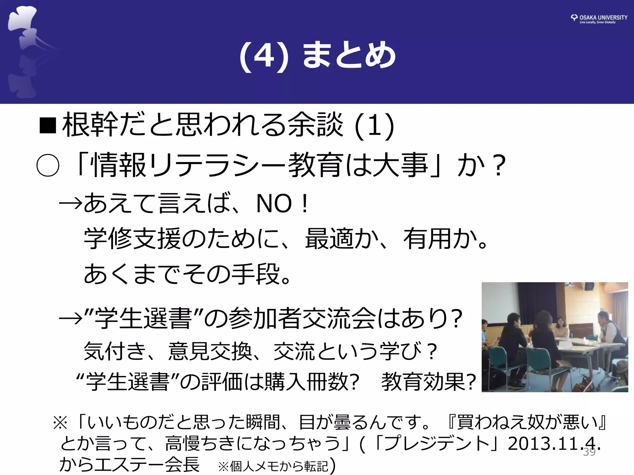 (4) まとめ 
39 
■根幹だと思われる余談 (1) 
○「情報リテラシー教育は大事」か？ 
→あえて言えば、NO！ 
学修支援のために、最適か、有用か。 
あくまでその手段。 
→”学生選書”の参加者交流会はあり? 
気付き、意見交換、交流という学び？ 
“学生選書”の評価は購入冊数? 教育効果? 
※「いいものだと思った瞬間、目が曇るんです。『買わねえ奴が悪い』 とか言って、高慢ちきになっちゃう」(「プレジデント」2013.11.4. からエステー会長 ※個人メモから転記)  