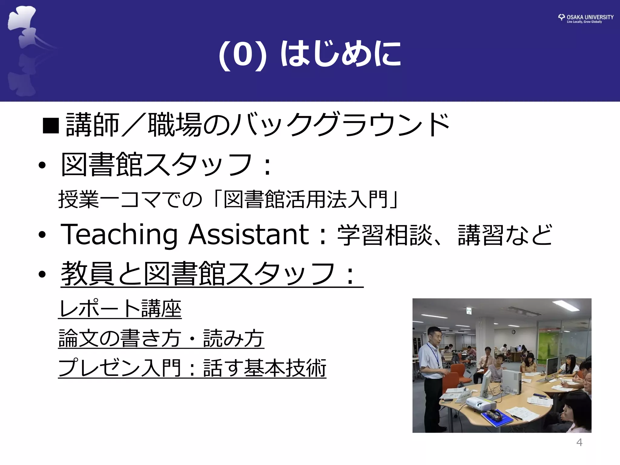 4 
■講師／職場のバックグラウンド 
•図書館スタッフ： 
授業一コマでの「図書館活用法入門」 
•Teaching Assistant：学習相談、講習など 
•教員と図書館スタッフ： 
レポート講座 
論文の書き方・読み方 
プレゼン入門：話す基本技術 
(0) はじめに  