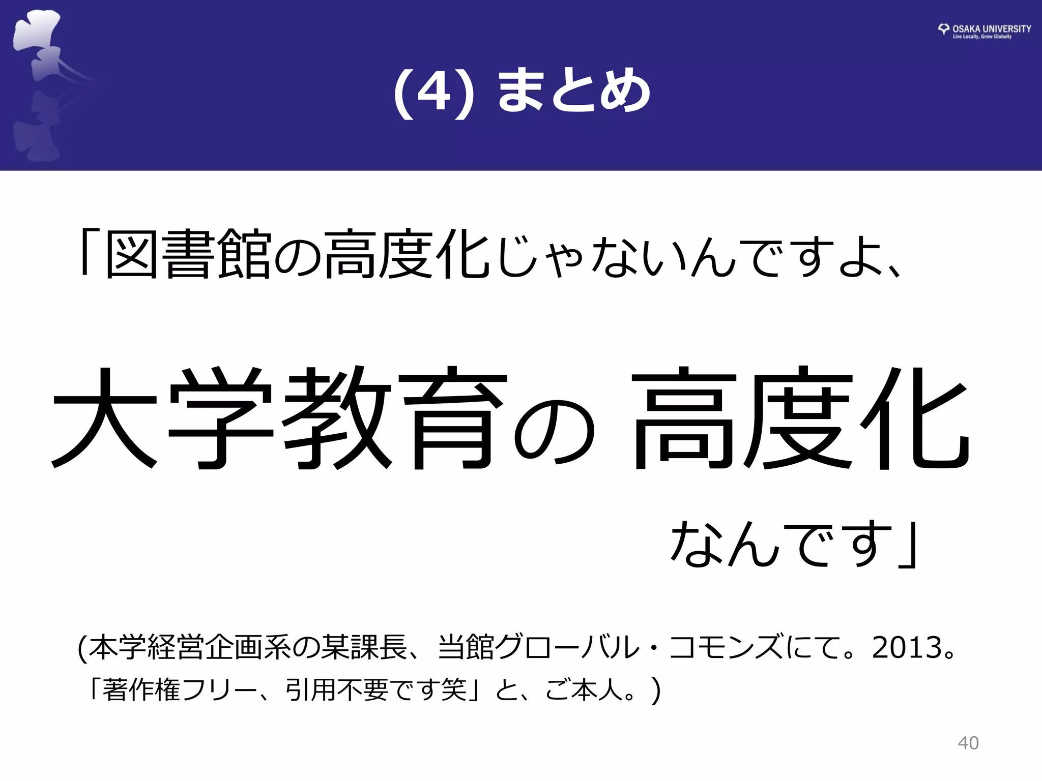 (4) まとめ 
40 
「図書館の高度化じゃないんですよ、 
大学教育の 高度化 
なんです」 
(本学経営企画系の某課長、当館グローバル・コモンズにて。2013。 
「著作権フリー、引用不要です笑」と、ご本人。)  