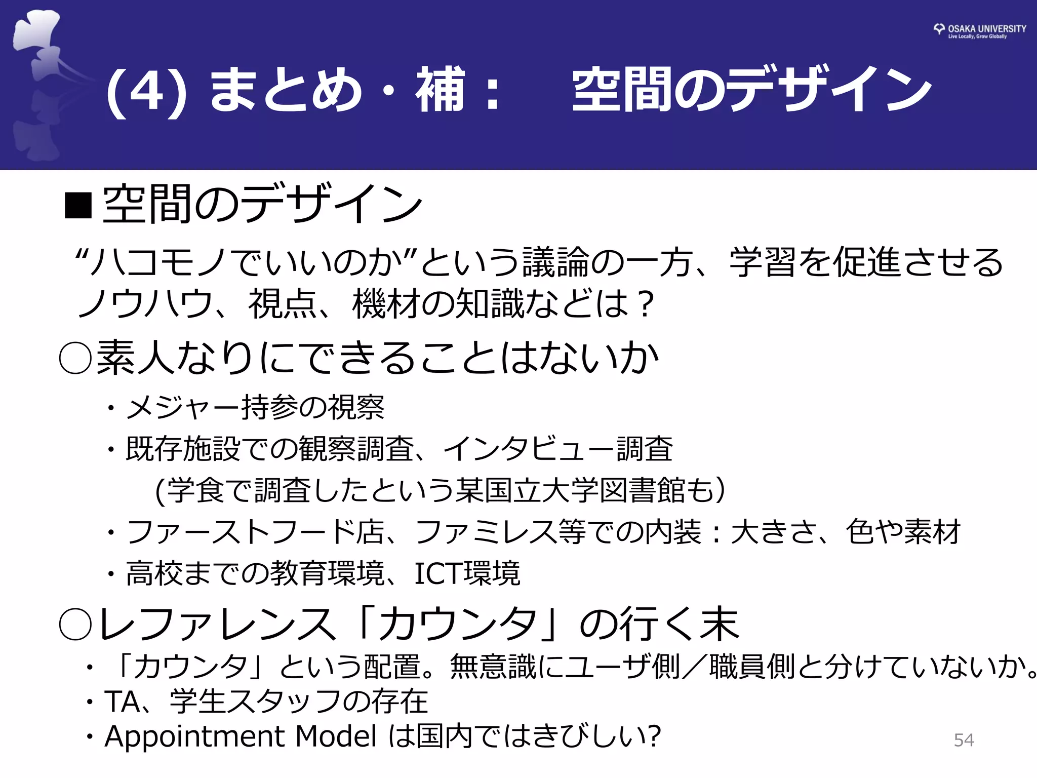 (4) まとめ・補： 空間のデザイン 
54 
■空間のデザイン 
“ハコモノでいいのか”という議論の一方、学習を促進させる ノウハウ、視点、機材の知識などは？ 
○素人なりにできることはないか 
・メジャー持参の視察 
・既存施設での観察調査、インタビュー調査 
(学食で調査したという某国立大学図書館も） 
・ファーストフード店、ファミレス等での内装：大きさ、色や素材 
・高校までの教育環境、ICT環境 
○レファレンス「カウンタ」の行く末 
・「カウンタ」という配置。無意識にユーザ側／職員側と分けていないか。 
・TA、学生スタッフの存在 
・Appointment Model は国内ではきびしい?  