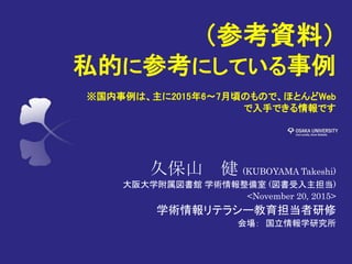 （参考資料）
私的に参考にしている事例
※国内事例は、主に2015年6～7月頃のもので、ほとんどWeb
で入手できる情報です
久保山 健 (KUBOYAMA Takeshi)
大阪大学附属図書館 学術情報整備室 (図書受入主担当)
<November 20, 2015>
学術情報リテラシー教育担当者研修
会場： 国立情報学研究所
 