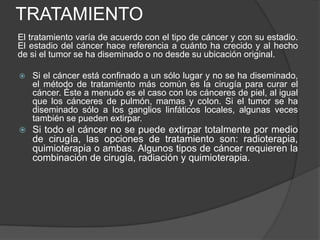 TRATAMIENTO
El tratamiento varía de acuerdo con el tipo de cáncer y con su estadio.
El estadio del cáncer hace referencia a cuánto ha crecido y al hecho
de si el tumor se ha diseminado o no desde su ubicación original.
 Si el cáncer está confinado a un sólo lugar y no se ha diseminado,
el método de tratamiento más común es la cirugía para curar el
cáncer. Éste a menudo es el caso con los cánceres de piel, al igual
que los cánceres de pulmón, mamas y colon. Si el tumor se ha
diseminado sólo a los ganglios linfáticos locales, algunas veces
también se pueden extirpar.
 Si todo el cáncer no se puede extirpar totalmente por medio
de cirugía, las opciones de tratamiento son: radioterapia,
quimioterapia o ambas. Algunos tipos de cáncer requieren la
combinación de cirugía, radiación y quimioterapia.
 