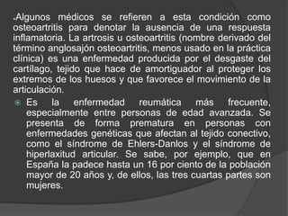 *Algunos médicos se refieren a esta condición como
osteoartritis para denotar la ausencia de una respuesta
inflamatoria. La artrosis u osteoartritis (nombre derivado del
término anglosajón osteoartritis, menos usado en la práctica
clínica) es una enfermedad producida por el desgaste del
cartílago, tejido que hace de amortiguador al proteger los
extremos de los huesos y que favorece el movimiento de la
articulación.
 Es la enfermedad reumática más frecuente,
especialmente entre personas de edad avanzada. Se
presenta de forma prematura en personas con
enfermedades genéticas que afectan al tejido conectivo,
como el síndrome de Ehlers-Danlos y el síndrome de
hiperlaxitud articular. Se sabe, por ejemplo, que en
España la padece hasta un 16 por ciento de la población
mayor de 20 años y, de ellos, las tres cuartas partes son
mujeres.
 