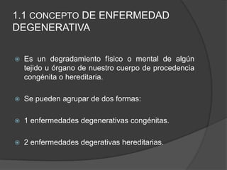 1.1 CONCEPTO DE ENFERMEDAD
DEGENERATIVA
 Es un degradamiento físico o mental de algún
tejido u órgano de nuestro cuerpo de procedencia
congénita o hereditaria.
 Se pueden agrupar de dos formas:
 1 enfermedades degenerativas congénitas.
 2 enfermedades degerativas hereditarias.
 