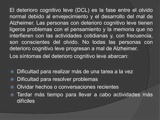 El deterioro cognitivo leve (DCL) es la fase entre el olvido
normal debido al envejecimiento y el desarrollo del mal de
Alzheimer. Las personas con deterioro cognitivo leve tienen
ligeros problemas con el pensamiento y la memoria que no
interfieren con las actividades cotidianas y, con frecuencia,
son conscientes del olvido. No todas las personas con
deterioro cognitivo leve progresan a mal de Alzheimer.
Los síntomas del deterioro cognitivo leve abarcan:
 Dificultad para realizar más de una tarea a la vez
 Dificultad para resolver problemas
 Olvidar hechos o conversaciones recientes
 Tardar más tiempo para llevar a cabo actividades más
difíciles
 