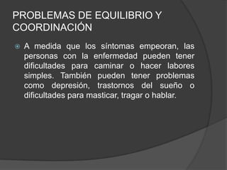 PROBLEMAS DE EQUILIBRIO Y
COORDINACIÓN
 A medida que los síntomas empeoran, las
personas con la enfermedad pueden tener
dificultades para caminar o hacer labores
simples. También pueden tener problemas
como depresión, trastornos del sueño o
dificultades para masticar, tragar o hablar.
 
