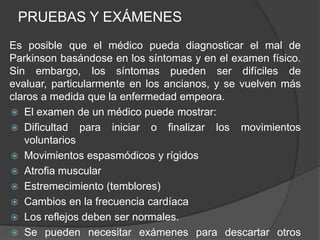PRUEBAS Y EXÁMENES
Es posible que el médico pueda diagnosticar el mal de
Parkinson basándose en los síntomas y en el examen físico.
Sin embargo, los síntomas pueden ser difíciles de
evaluar, particularmente en los ancianos, y se vuelven más
claros a medida que la enfermedad empeora.
 El examen de un médico puede mostrar:
 Dificultad para iniciar o finalizar los movimientos
voluntarios
 Movimientos espasmódicos y rígidos
 Atrofia muscular
 Estremecimiento (temblores)
 Cambios en la frecuencia cardíaca
 Los reflejos deben ser normales.
 Se pueden necesitar exámenes para descartar otros
 