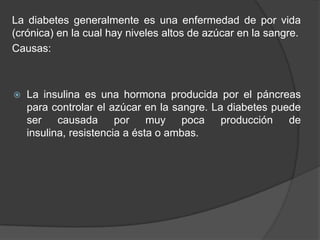 La diabetes generalmente es una enfermedad de por vida
(crónica) en la cual hay niveles altos de azúcar en la sangre.
Causas:
 La insulina es una hormona producida por el páncreas
para controlar el azúcar en la sangre. La diabetes puede
ser causada por muy poca producción de
insulina, resistencia a ésta o ambas.
 