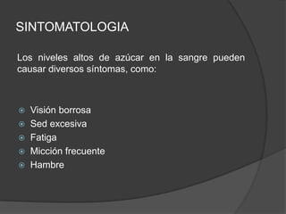 SINTOMATOLOGIA
Los niveles altos de azúcar en la sangre pueden
causar diversos síntomas, como:
 Visión borrosa
 Sed excesiva
 Fatiga
 Micción frecuente
 Hambre
 