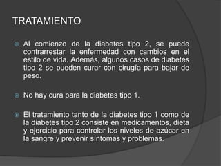 TRATAMIENTO
 Al comienzo de la diabetes tipo 2, se puede
contrarrestar la enfermedad con cambios en el
estilo de vida. Además, algunos casos de diabetes
tipo 2 se pueden curar con cirugía para bajar de
peso.
 No hay cura para la diabetes tipo 1.
 El tratamiento tanto de la diabetes tipo 1 como de
la diabetes tipo 2 consiste en medicamentos, dieta
y ejercicio para controlar los niveles de azúcar en
la sangre y prevenir síntomas y problemas.
 