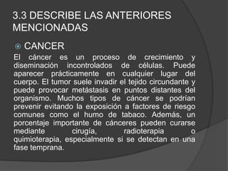 3.3 DESCRIBE LAS ANTERIORES
MENCIONADAS
 CANCER
El cáncer es un proceso de crecimiento y
diseminación incontrolados de células. Puede
aparecer prácticamente en cualquier lugar del
cuerpo. El tumor suele invadir el tejido circundante y
puede provocar metástasis en puntos distantes del
organismo. Muchos tipos de cáncer se podrían
prevenir evitando la exposición a factores de riesgo
comunes como el humo de tabaco. Además, un
porcentaje importante de cánceres pueden curarse
mediante cirugía, radioterapia o
quimioterapia, especialmente si se detectan en una
fase temprana.
 