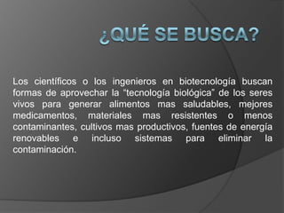 Los científicos o los ingenieros en biotecnología buscan
formas de aprovechar la “tecnología biológica” de los seres
vivos para generar alimentos mas saludables, mejores
medicamentos, materiales mas resistentes o menos
contaminantes, cultivos mas productivos, fuentes de energía
renovables e incluso sistemas para eliminar la
contaminación.
 