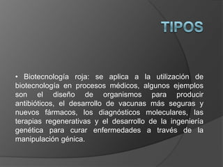 • Biotecnología roja: se aplica a la utilización de
biotecnología en procesos médicos, algunos ejemplos
son el diseño de organismos para producir
antibióticos, el desarrollo de vacunas más seguras y
nuevos fármacos, los diagnósticos moleculares, las
terapias regenerativas y el desarrollo de la ingeniería
genética para curar enfermedades a través de la
manipulación génica.
 
