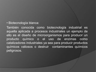 • Biotecnología blanca:
También conocida como biotecnología industrial es
aquella aplicada a procesos industriales un ejemplo de
ello es el diseño de microorganismos para producir un
producto químico o el uso de enzimas como
catalizadores industriales ya sea para producir productos
químicos valiosos o destruir contaminantes químicos
peligrosos.
 