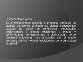 • Biotecnología verde:
Es la biotecnología aplicada a procesos agrícolas un
ejemplo de ello es el diseño de plantas transgénicas
capaces de crecer en condiciones ambientales
desfavorables o plantas resistentes a plagas y
enfermedades, se espera que la biotecnología verde
produzca soluciones más amigables con el medio
ambiente que los métodos tradicionales de la agricultura
industrial.
 