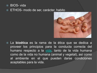  BIOS- vida
 ETHOS- modo de ser, carácter, habito
 La bioética es la rama de la ética que se dedica a
proveer los principios para la conducta correcta del
humano respecto a la vida, tanto de la vida humana
como de la vida no humana (animal y vegetal), así como
al ambiente en el que pueden darse condiciones
aceptables para la vida.
 