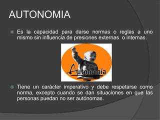 AUTONOMIA
 Es la capacidad para darse normas o reglas a uno
mismo sin influencia de presiones externas o internas.
 Tiene un carácter imperativo y debe respetarse como
norma, excepto cuando se dan situaciones en que las
personas puedan no ser autónomas.
 