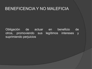 BENEFICENCIA Y NO MALEFICIA
Obligación de actuar en beneficio de
otros, promoviendo sus legítimos intereses y
suprimiendo perjuicios
 