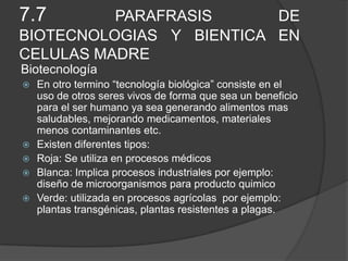 7.7 PARAFRASIS DE
BIOTECNOLOGIAS Y BIENTICA EN
CELULAS MADRE
Biotecnología
 En otro termino “tecnología biológica” consiste en el
uso de otros seres vivos de forma que sea un beneficio
para el ser humano ya sea generando alimentos mas
saludables, mejorando medicamentos, materiales
menos contaminantes etc.
 Existen diferentes tipos:
 Roja: Se utiliza en procesos médicos
 Blanca: Implica procesos industriales por ejemplo:
diseño de microorganismos para producto quimico
 Verde: utilizada en procesos agrícolas por ejemplo:
plantas transgénicas, plantas resistentes a plagas.
 