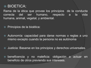 BIOETICA:
Rama de la ética que provee los principios de la conducta
correcta del ser humano, respecto a la vida
humana, animal, vegetal, y ambiental.
 Principios de la bioética:
 Autonomía: capacidad para darse normas o reglas a uno
mismo excepto cuando la persona no es autónoma
 Justicia: Basarse en los principios y derechos universales.
 beneficencia y no maleficia: obligación a actuar en
beneficio de otros previendo sus intereses.
 