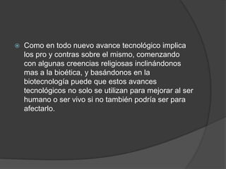  Como en todo nuevo avance tecnológico implica
los pro y contras sobre el mismo, comenzando
con algunas creencias religiosas inclinándonos
mas a la bioética, y basándonos en la
biotecnología puede que estos avances
tecnológicos no solo se utilizan para mejorar al ser
humano o ser vivo si no también podría ser para
afectarlo.
 
