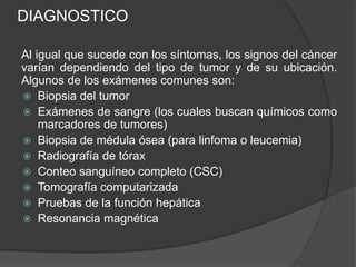 DIAGNOSTICO
Al igual que sucede con los síntomas, los signos del cáncer
varían dependiendo del tipo de tumor y de su ubicación.
Algunos de los exámenes comunes son:
 Biopsia del tumor
 Exámenes de sangre (los cuales buscan químicos como
marcadores de tumores)
 Biopsia de médula ósea (para linfoma o leucemia)
 Radiografía de tórax
 Conteo sanguíneo completo (CSC)
 Tomografía computarizada
 Pruebas de la función hepática
 Resonancia magnética
 