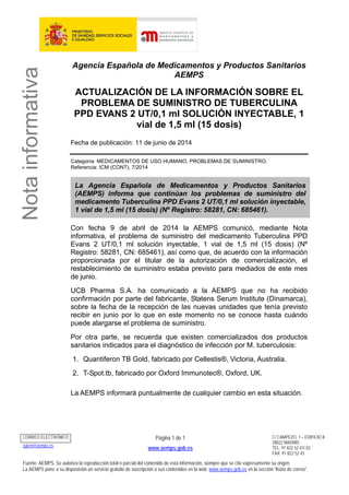 Notainformativa
Agencia Española de Medicamentos y Productos Sanitarios
AEMPS
ACTUALIZACIÓN DE LA INFORMACIÓN SOBRE EL
PROBLEMA DE SUMINISTRO DE TUBERCULINA
PPD EVANS 2 UT/0,1 ml SOLUCIÓN INYECTABLE, 1
vial de 1,5 ml (15 dosis)
Fecha de publicación: 11 de junio de 2014
Categoría: MEDICAMENTOS DE USO HUMANO, PROBLEMAS DE SUMINISTRO.
Referencia: ICM (CONT), 7/2014
La Agencia Española de Medicamentos y Productos Sanitarios
(AEMPS) informa que continúan los problemas de suministro del
medicamento Tuberculina PPD Evans 2 UT/0,1 ml solución inyectable,
1 vial de 1,5 ml (15 dosis) (Nº Registro: 58281, CN: 685461).
Con fecha 9 de abril de 2014 la AEMPS comunicó, mediante Nota
informativa, el problema de suministro del medicamento Tuberculina PPD
Evans 2 UT/0,1 ml solución inyectable, 1 vial de 1,5 ml (15 dosis) (Nº
Registro: 58281, CN: 685461), así como que, de acuerdo con la información
proporcionada por el titular de la autorización de comercialización, el
restablecimiento de suministro estaba previsto para mediados de este mes
de junio.
UCB Pharma S.A. ha comunicado a la AEMPS que no ha recibido
confirmación por parte del fabricante, Statens Serum Institute (Dinamarca),
sobre la fecha de la recepción de las nuevas unidades que tenía previsto
recibir en junio por lo que en este momento no se conoce hasta cuándo
puede alargarse el problema de suministro.
Por otra parte, se recuerda que existen comercializados dos productos
sanitarios indicados para el diagnóstico de infección por M. tuberculosis:
1. Quantiferon TB Gold, fabricado por Cellestis®, Victoria, Australia.
2. T-Spot.tb, fabricado por Oxford Immunotec®, Oxford, UK.
La AEMPS informará puntualmente de cualquier cambio en esta situación.
CORREO ELECTRÓNICO Página 1 de 1
www.aemps.gob.es
C/ CAMPEZO, 1 – EDIFICIO 8
28022 MADRID
TEL: 91 822 52 01/ 02
FAX: 91 822 52 43
sgicm@aemps.es
Fuente: AEMPS. Se autoriza la reproducción total o parcial del contenido de esta información, siempre que se cite expresamente su origen.
La AEMPS pone a su disposición un servicio gratuito de suscripción a sus contenidos en la web: www.aemps.gob.es en la sección “listas de correo”.
 
