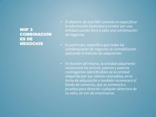 • El objetivo de esta NIIF consiste en especificar
la información financiera a revelar por una
entidad cuando lleve a cabo una combinación
de negocios.
• En particular, especifica que todas las
combinaciones de negocios se contabilizarán
aplicando el método de adquisición.
• En función del mismo, la entidad adquirente
reconocerá los activos, pasivos y pasivos
contingentes identificables de la entidad
adquirida por sus valores razonables, en la
fecha de adquisición y también reconocerá el
fondo de comercio, que se someterá a
pruebas para detectar cualquier deterioro de
su valor, en vez de amortizarse.
NIIF 3
COMBINACION
ES DE
NEGOCIOS
 