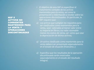 • El objetivo de esta NIIF es especificar el
tratamiento contable de los activos
mantenidos para la venta, así como la
presentación e información a revelar sobre las
operaciones discontinuadas. En particular, la
NIIF requiere que:
a) Los activos que cumplan los requisitos para
ser clasificados como mantenidos para la
venta, sean valorados al menor valor entre
su importe en libros y su valor razonable
menos los costos de venta, así como que cese
la depreciación de dichos activos;
a) Un activo clasificado como mantenido para la
venta deberá ser presentado separadamente
en el estado de situación financiera. y
a) Especifica que los resultados de la operación
discontinuada serán mostrados
separadamente en el estado del resultado
integral.
NIIF 5
ACTIVOS NO
CORRIENTES
MANTENIDOS PARA
LA VENTA Y
OPERACIONES
DISCONTINUADAS
 