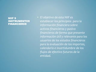 • El objetivo de esta NIIF es
establecer los principios para la
información financiera sobre
activos financieros y pasivo
financieros de forma que presente
información útil y relevante para los
usuarios de los estados financieros
para la evaluación de los importes,
calendario e incertidumbre de los
flujos de efectivo futuros de la
entidad.
NIIF 9
INSTRUMENTOS
FINANCIEROS
 