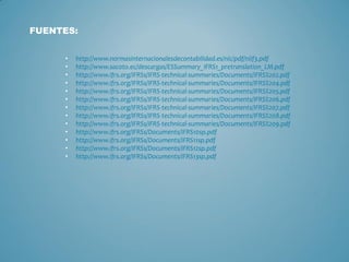 • http://www.normasinternacionalesdecontabilidad.es/nic/pdf/niif3.pdf
• http://www.sacoto.ec/descargas/ESSummary_IFRS1_pretranslation_LM.pdf
• http://www.ifrs.org/IFRSs/IFRS-technical-summaries/Documents/IFRS%202.pdf
• http://www.ifrs.org/IFRSs/IFRS-technical-summaries/Documents/IFRS%204.pdf
• http://www.ifrs.org/IFRSs/IFRS-technical-summaries/Documents/IFRS%205.pdf
• http://www.ifrs.org/IFRSs/IFRS-technical-summaries/Documents/IFRS%206.pdf
• http://www.ifrs.org/IFRSs/IFRS-technical-summaries/Documents/IFRS%207.pdf
• http://www.ifrs.org/IFRSs/IFRS-technical-summaries/Documents/IFRS%208.pdf
• http://www.ifrs.org/IFRSs/IFRS-technical-summaries/Documents/IFRS%209.pdf
• http://www.ifrs.org/IFRSs/Documents/IFRS10sp.pdf
• http://www.ifrs.org/IFRSs/Documents/IFRS11sp.pdf
• http://www.ifrs.org/IFRSs/Documents/IFRS12sp.pdf
• http://www.ifrs.org/IFRSs/Documents/IFRS13sp.pdf
FUENTES:
 