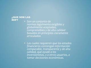 • Son un conjunto de
normas legalmente exigibles y
globalmente aceptadas,
comprensibles y de alta calidad
basados en principios claramente
articulados
• Las cuales requieren que los estados
financieros contengan información
comparable, transparente y de alta
calidad, que ayude a los
inversionistas, y a otros usuarios, a
tomar decisiones económicas.
¿QUE SON LAS
NIIF?
 