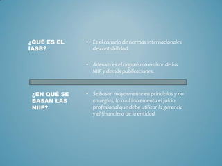 • Es el consejo de normas internacionales
de contabilidad.
• Además es el organismo emisor de las
NIIF y demás publicaciones.
¿QUÉ ES EL
IASB?
¿EN QUÉ SE
BASAN LAS
NIIF?
• Se basan mayormente en principios y no
en reglas, lo cual incrementa el juicio
profesional que debe utilizar la gerencia
y el financiero de la entidad.
 
