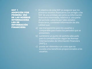 • El objetivo de esta NIIF es asegurar que los
primeros estados financieros con arreglo a las
NIIF de una entidad, así como su información
financiera intermedia, relativos a una parte
del periodo cubierto por tales estados
financieros, contienen información de alta
calidad que:
a) sea transparente para los usuarios y
comparable para todos los periodos que se
presenten;
b) suministre un punto de partida adecuado
para la contabilización según las Normas
Internacionales de Información Financiera
(NIIF); y
c) pueda ser obtenida a un costo que no
exceda a los beneficios proporcionados a los
usuarios.
NIIF 1
ADOPCIÓN POR
PRIMERA VEZ
DE LAS NORMAS
INTERNACIONA
LES DE
INFORMACIÓN
FINANCIERA
 