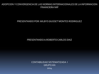 ADOPCION Y CONVERGENCIA DE LAS NORMAS INTERNACIONALES DE LA INFORMACION
FINANCIERA NIIF
PRESENTANDO POR:WILBYS GIUSSET MONTES RODRIGUEZ
PRESENTANDOA:ROBERTOCARLOS DIAZ
CONTABILIDAD SISTEMATIZADA I
GRUPOAN
2014
 
