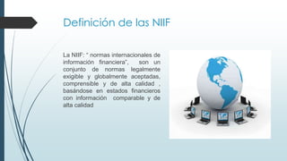 Definición de las NIIF 
La NIIF: “ normas internacionales de 
información financiera”, son un 
conjunto de normas legalmente 
exigible y globalmente aceptadas, 
comprensible y de alta calidad , 
basándose en estados financieros 
con información comparable y de 
alta calidad 
 