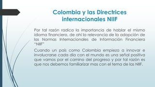 Colombia y las Directrices 
internacionales NIIF 
Por tal razón radica la importancia de hablar el mismo 
idioma financiero, de ahí la relevancia de la adopción de 
las Normas Internacionales de Información Financiera 
“NIIF” 
Cuando un país como Colombia empieza a innovar e 
involucrarse cada día con el mundo es una señal positiva 
que vamos por el camino del progreso y por tal razón es 
que nos debemos familiarizar mas con el tema de las NIIF. 
 