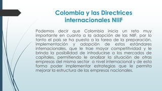 Colombia y las Directrices 
internacionales NIIF 
Podemos decir que Colombia inicia un reto muy 
importante en cuanto a la adopción de las NIIF, por lo 
tanto el país se ha puesto a la tarea de la preparación, 
implementación y adopción de estos estándares 
internacionales, que le trae mayor competitividad y le 
brinda la posibilidad de introducirse a los mercados de 
capitales, permitiendo le analizar la situación de otras 
empresas del mismo sector a nivel internacional y de esta 
forma poder implementar estrategias que le permita 
mejorar la estructura de las empresas nacionales. 
 