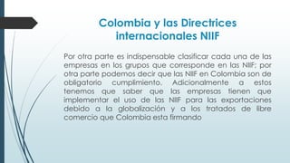 Colombia y las Directrices 
internacionales NIIF 
Por otra parte es indispensable clasificar cada una de las 
empresas en los grupos que corresponde en las NIIF; por 
otra parte podemos decir que las NIIF en Colombia son de 
obligatorio cumplimiento. Adicionalmente a estos 
tenemos que saber que las empresas tienen que 
implementar el uso de las NIIF para las exportaciones 
debido a la globalización y a los tratados de libre 
comercio que Colombia esta firmando 
 